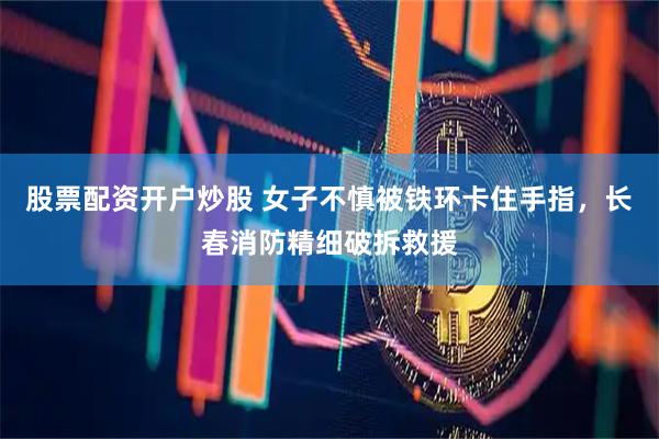 股票配资开户炒股 女子不慎被铁环卡住手指，长春消防精细破拆救援